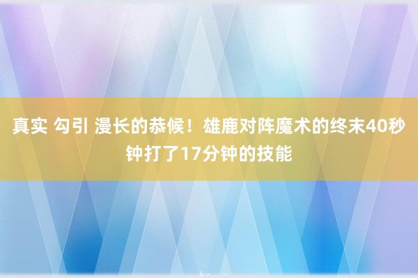 真实 勾引 漫长的恭候！雄鹿对阵魔术的终末40秒钟打了17分钟的技能