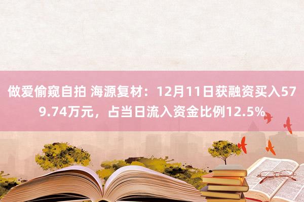 做爱偷窥自拍 海源复材：12月11日获融资买入579.74万元，占当日流入资金比例12.5%