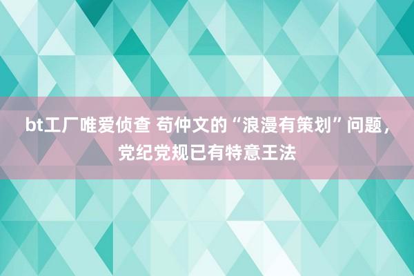 bt工厂唯爱侦查 苟仲文的“浪漫有策划”问题，党纪党规已有特意王法