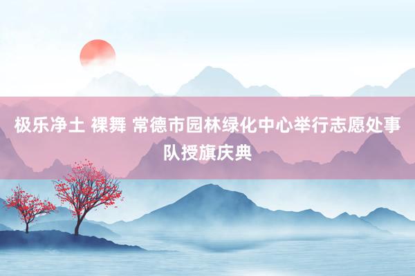 极乐净土 裸舞 常德市园林绿化中心举行志愿处事队授旗庆典