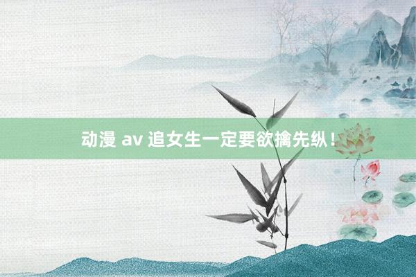 动漫 av 追女生一定要欲擒先纵！
