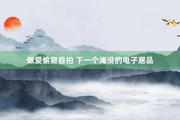 做爱偷窥自拍 下一个淹没的电子居品