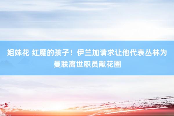 姐妹花 红魔的孩子！伊兰加请求让他代表丛林为曼联离世职员献花圈