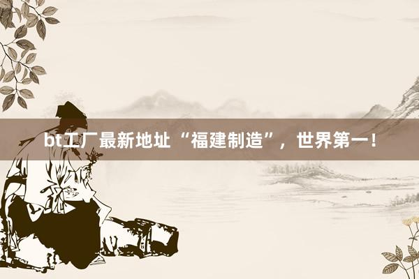 bt工厂最新地址 “福建制造”，世界第一！