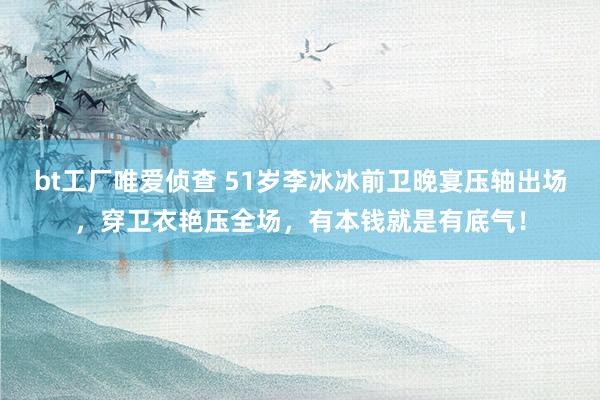 bt工厂唯爱侦查 51岁李冰冰前卫晚宴压轴出场，穿卫衣艳压全场，有本钱就是有底气！