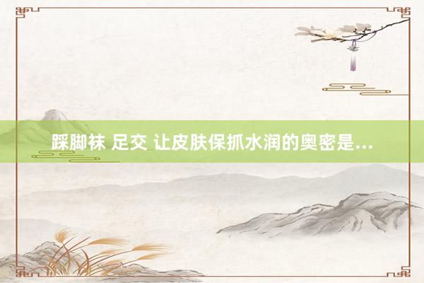 踩脚袜 足交 让皮肤保抓水润的奥密是...