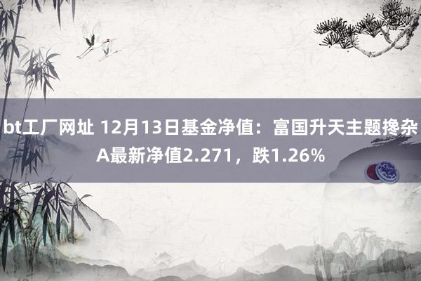 bt工厂网址 12月13日基金净值：富国升天主题搀杂A最新净值2.271，跌1.26%