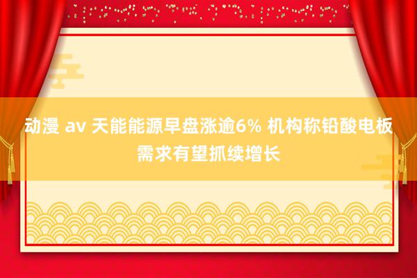 动漫 av 天能能源早盘涨逾6% 机构称铅酸电板需求有望抓续增长