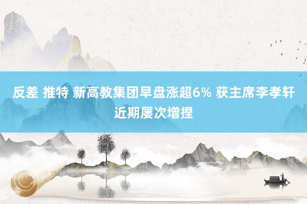反差 推特 新高教集团早盘涨超6% 获主席李孝轩近期屡次增捏