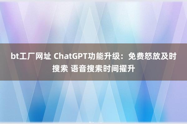 bt工厂网址 ChatGPT功能升级：免费怒放及时搜索 语音搜索时间擢升