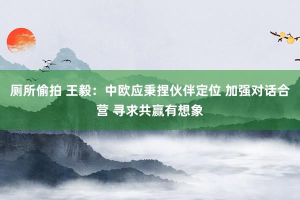 厕所偷拍 王毅：中欧应秉捏伙伴定位 加强对话合营 寻求共赢有想象