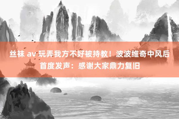 丝袜 av 玩弄我方不好被持教！波波维奇中风后首度发声：感谢大家鼎力复旧