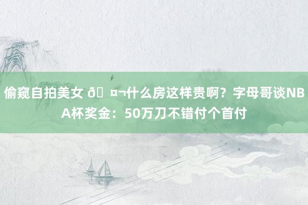 偷窥自拍美女 🤬什么房这样贵啊？字母哥谈NBA杯奖金：50万刀不错付个首付