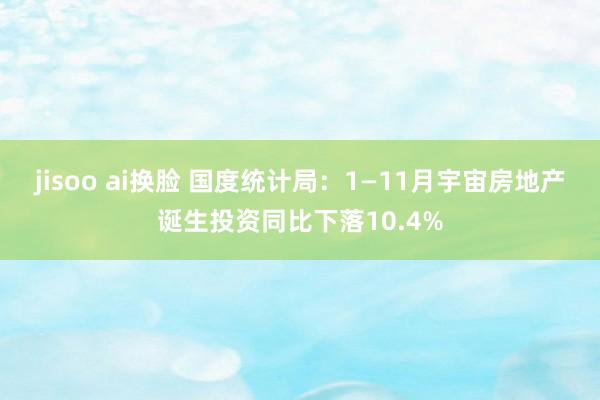 jisoo ai换脸 国度统计局：1—11月宇宙房地产诞生投资同比下落10.4%