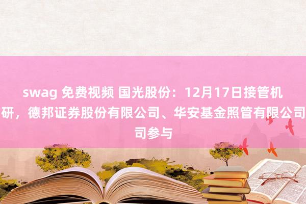 swag 免费视频 国光股份：12月17日接管机构调研，德邦证券股份有限公司、华安基金照管有限公司参与