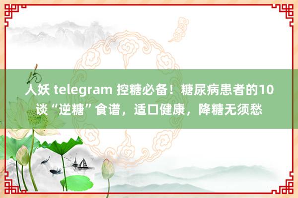 人妖 telegram 控糖必备！糖尿病患者的10谈“逆糖”食谱，适口健康，降糖无须愁