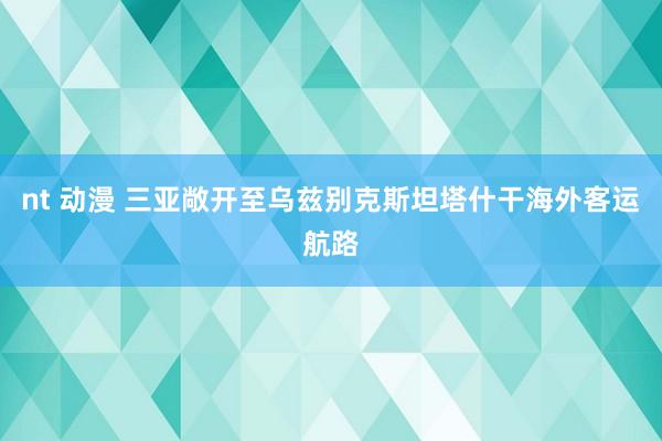 nt 动漫 三亚敞开至乌兹别克斯坦塔什干海外客运航路