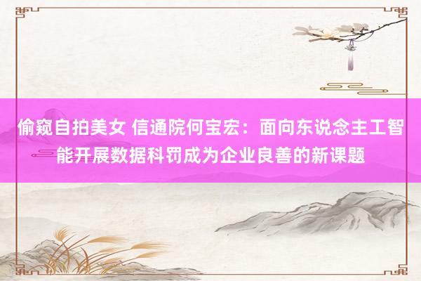 偷窥自拍美女 信通院何宝宏：面向东说念主工智能开展数据科罚成为企业良善的新课题