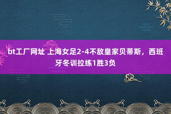 bt工厂网址 上海女足2-4不敌皇家贝蒂斯，西班牙冬训拉练1胜3负