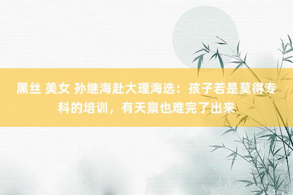 黑丝 美女 孙继海赴大理海选：孩子若是莫得专科的培训，有天禀也难完了出来