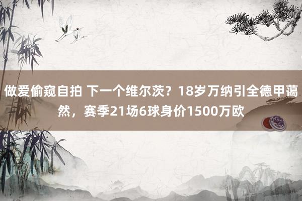 做爱偷窥自拍 下一个维尔茨？18岁万纳引全德甲蔼然，赛季21场6球身价1500万欧
