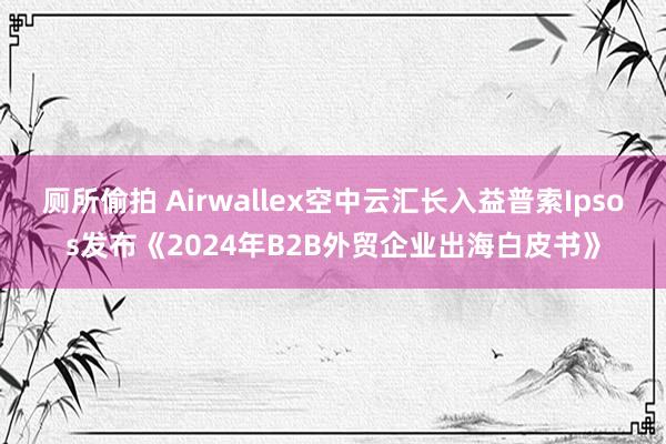 厕所偷拍 Airwallex空中云汇长入益普索Ipsos发布《2024年B2B外贸企业出海白皮书》