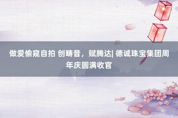 做爱偷窥自拍 创畴昔，赋腾达| 德诚珠宝集团周年庆圆满收官