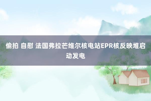 偷拍 自慰 法国弗拉芒维尔核电站EPR核反映堆启动发电