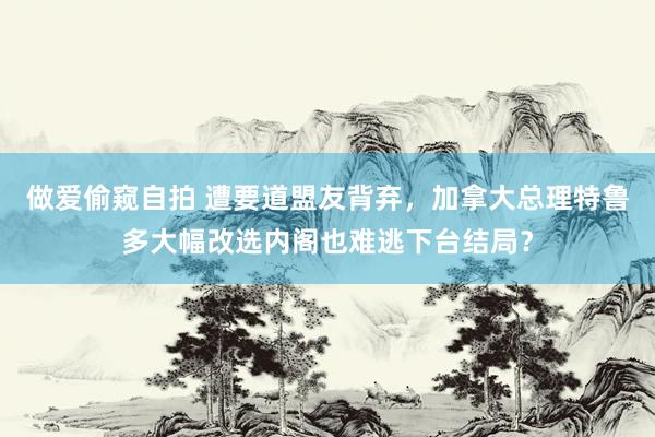 做爱偷窥自拍 遭要道盟友背弃，加拿大总理特鲁多大幅改选内阁也难逃下台结局？