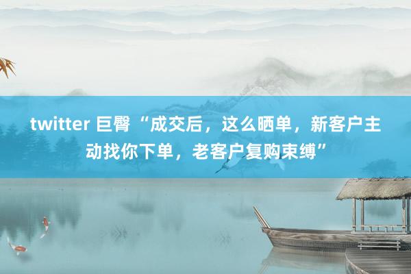 twitter 巨臀 “成交后，这么晒单，新客户主动找你下单，老客户复购束缚”