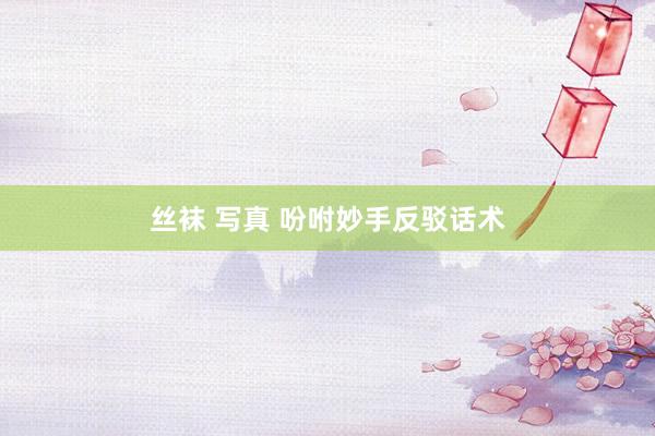 丝袜 写真 吩咐妙手反驳话术