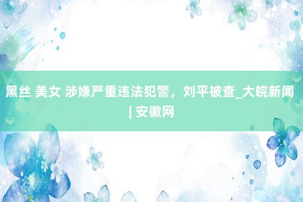 黑丝 美女 涉嫌严重违法犯警，刘平被查_大皖新闻 | 安徽网
