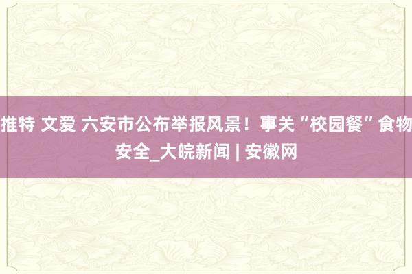 推特 文爱 六安市公布举报风景！事关“校园餐”食物安全_大皖新闻 | 安徽网