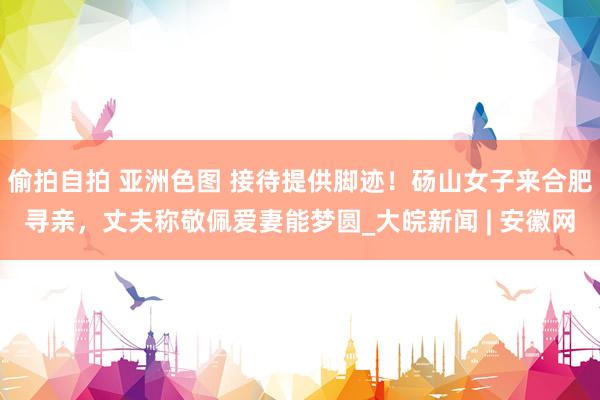 偷拍自拍 亚洲色图 接待提供脚迹！砀山女子来合肥寻亲，丈夫称敬佩爱妻能梦圆_大皖新闻 | 安徽网