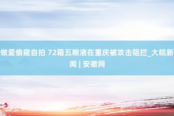 做爱偷窥自拍 72箱五粮液在重庆被攻击阻拦_大皖新闻 | 安徽网