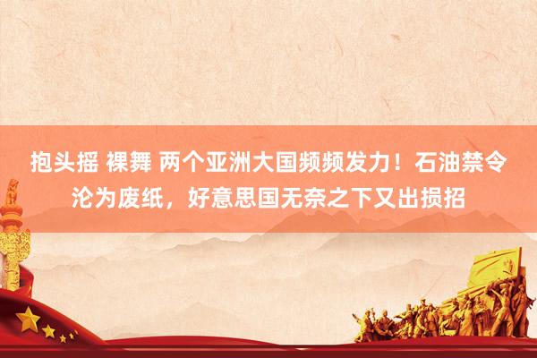 抱头摇 裸舞 两个亚洲大国频频发力！石油禁令沦为废纸，好意思国无奈之下又出损招