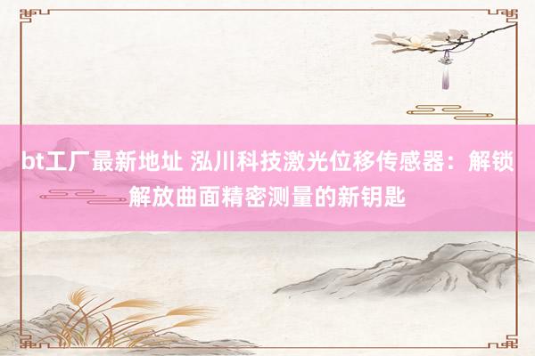 bt工厂最新地址 泓川科技激光位移传感器：解锁解放曲面精密测量的新钥匙