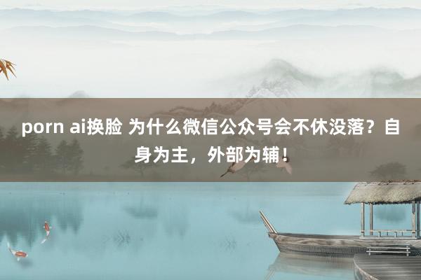 porn ai换脸 为什么微信公众号会不休没落？自身为主，外部为辅！