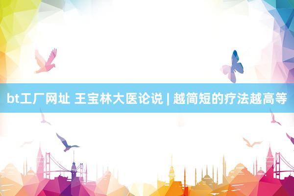 bt工厂网址 王宝林大医论说 | 越简短的疗法越高等