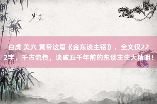 白虎 美穴 黄帝这篇《金东谈主铭》，全文仅222字，千古流传，谈破五千年前的东谈主生大精明！