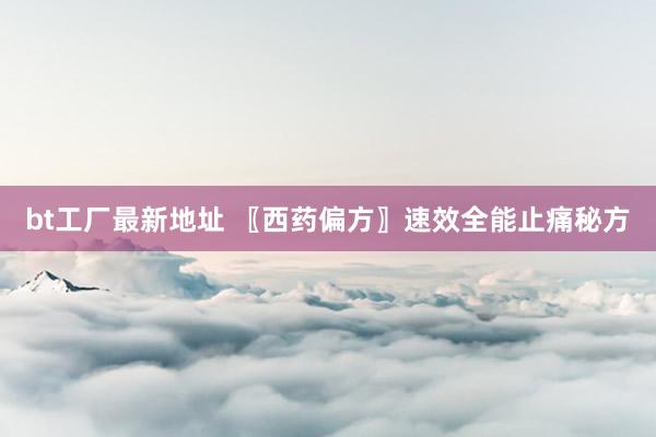 bt工厂最新地址 〖西药偏方〗速效全能止痛秘方