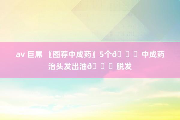 av 巨屌 〖图荐中成药〗5个💊中成药治头发出油💊脱发