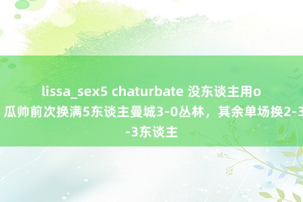 lissa_sex5 chaturbate 没东谈主用or固抓?瓜帅前次换满5东谈主曼城3-0丛林,其余单场换2-3东谈主