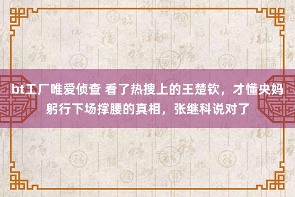 bt工厂唯爱侦查 看了热搜上的王楚钦，才懂央妈躬行下场撑腰的真相，张继科说对了