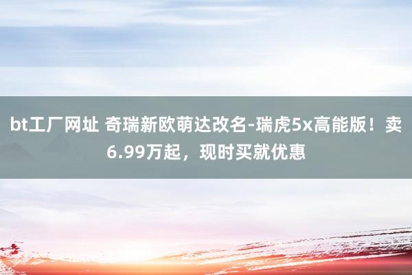 bt工厂网址 奇瑞新欧萌达改名-瑞虎5x高能版！卖6.99万起，现时买就优惠