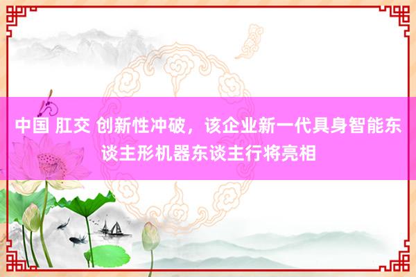 中国 肛交 创新性冲破，该企业新一代具身智能东谈主形机器东谈主行将亮相