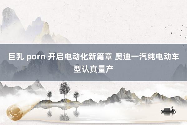 巨乳 porn 开启电动化新篇章 奥迪一汽纯电动车型认真量产