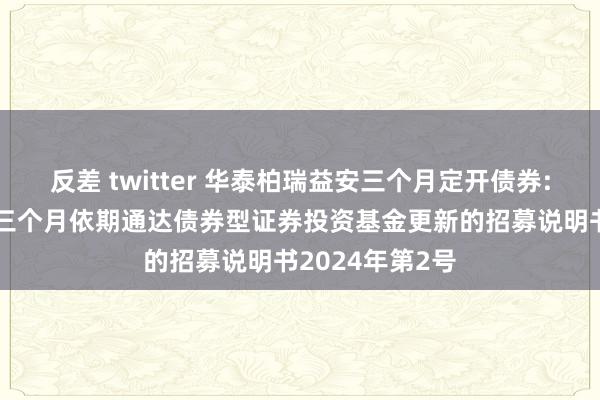 反差 twitter 华泰柏瑞益安三个月定开债券: 华泰柏瑞益安三个月依期通达债券型证券投资基金更新的招募说明书2024年第2号