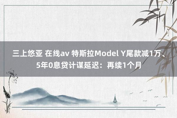 三上悠亚 在线av 特斯拉Model Y尾款减1万、5年0息贷计谋延迟：再续1个月