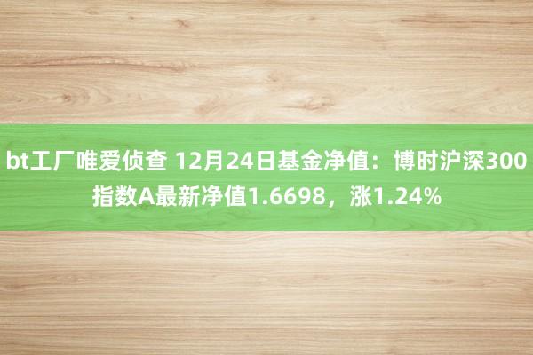 bt工厂唯爱侦查 12月24日基金净值：博时沪深300指数A最新净值1.6698，涨1.24%